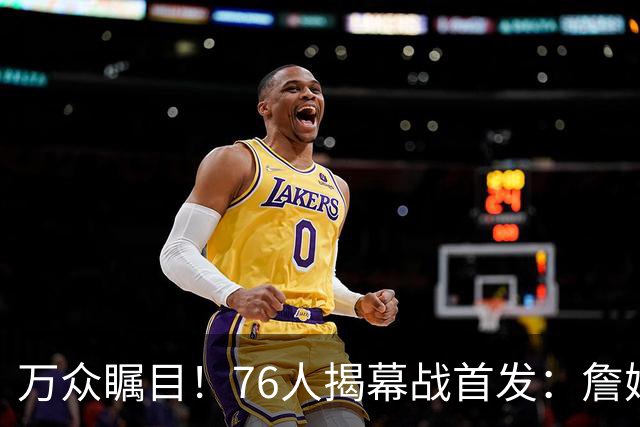 万众瞩目！76人揭幕战首发：詹姆斯 恩比德 马克西 杰伦·布朗 VJ