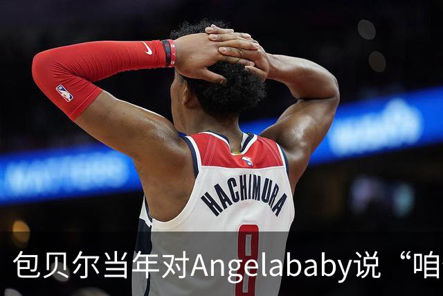 包贝尔当年对Angelababy说“咱俩接吻吧”，被拒后还不停，如今酒店视频放出，黄晓明当年为什么没追究？