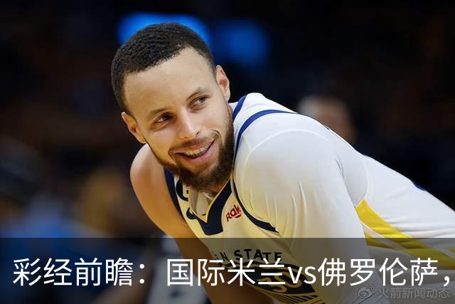 彩经前瞻：国际米兰vs佛罗伦萨，恰尔汗奥卢7次攻破对手球门