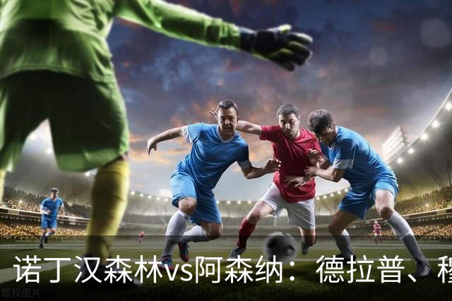 诺丁汉森林vs阿森纳：德拉普、穆尼奥斯首发，萨卡、赖斯出战