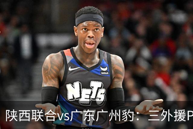 陕西联合vs广东广州豹：三外援PK双外援，栾毅、陈俊旭首发